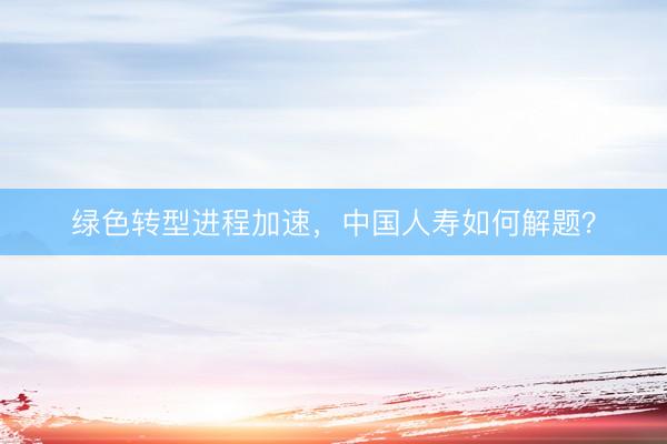 绿色转型进程加速，中国人寿如何解题？