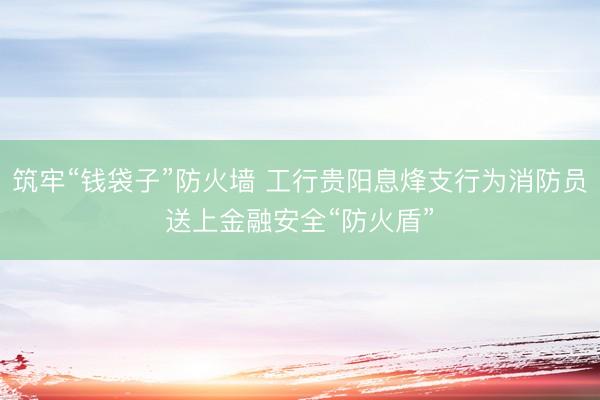 筑牢“钱袋子”防火墙 工行贵阳息烽支行为消防员送上金融安全“防火盾”