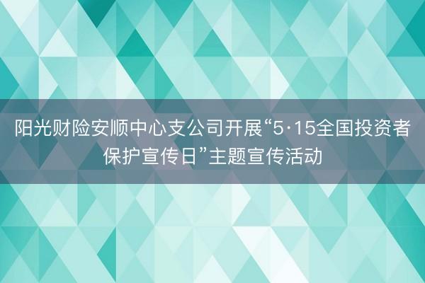 阳光财险安顺中心支公司开展“5·15全国投资者保护宣传日”主题宣传活动