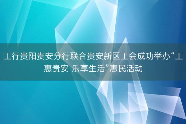 工行贵阳贵安分行联合贵安新区工会成功举办“工惠贵安 乐享生活”惠民活动
