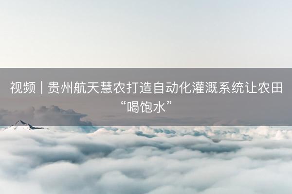 视频 | 贵州航天慧农打造自动化灌溉系统让农田“喝饱水”