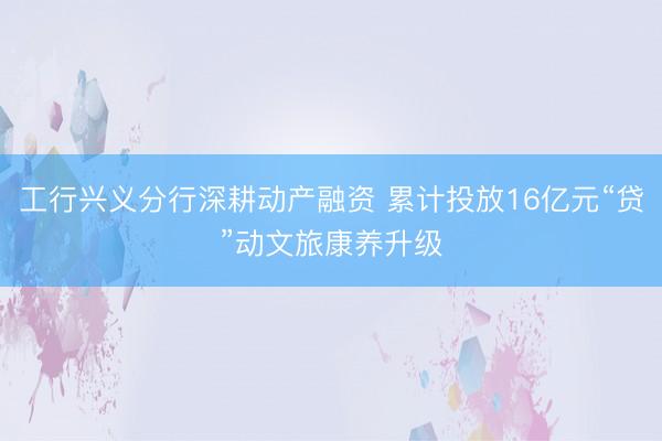 工行兴义分行深耕动产融资 累计投放16亿元“贷”动文旅康养升级