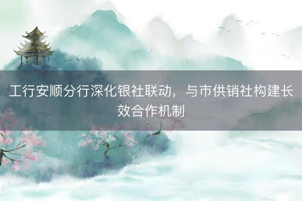工行安顺分行深化银社联动，与市供销社构建长效合作机制