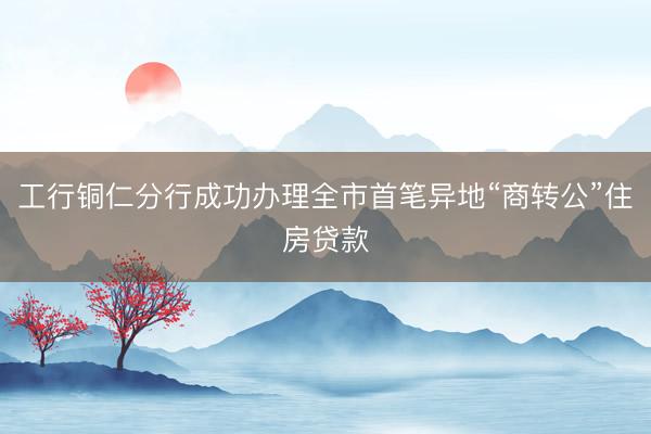 工行铜仁分行成功办理全市首笔异地“商转公”住房贷款