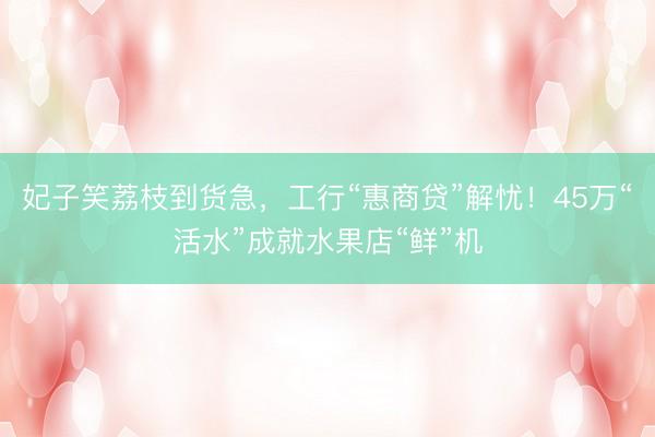 妃子笑荔枝到货急，工行“惠商贷”解忧！45万“活水”成就水果店“鲜”机
