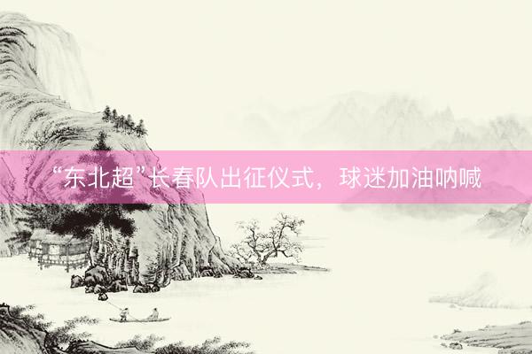 “东北超”长春队出征仪式，球迷加油呐喊