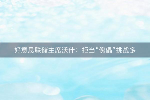 好意思联储主席沃什：拒当“傀儡”挑战多