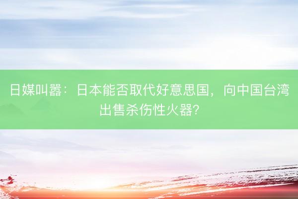 日媒叫嚣：日本能否取代好意思国，向中国台湾出售杀伤性火器？
