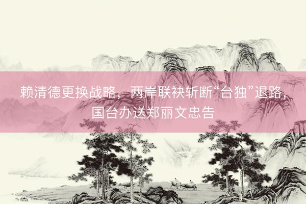 赖清德更换战略，两岸联袂斩断“台独”退路，国台办送郑丽文忠告