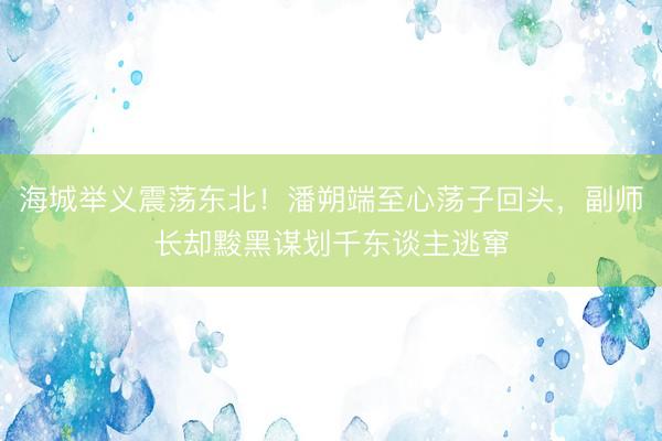 海城举义震荡东北！潘朔端至心荡子回头，副师长却黢黑谋划千东谈主逃窜