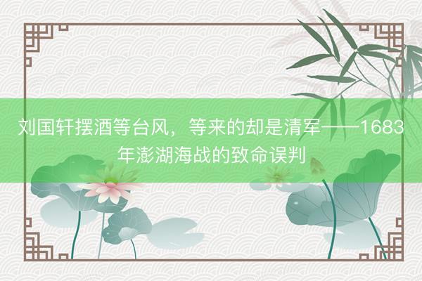 刘国轩摆酒等台风，等来的却是清军——1683年澎湖海战的致命误判