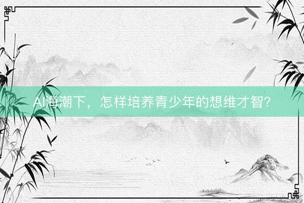 AI海潮下，怎样培养青少年的想维才智？