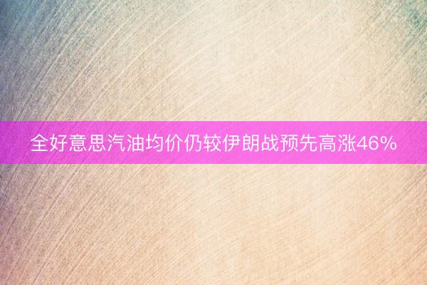 全好意思汽油均价仍较伊朗战预先高涨46%