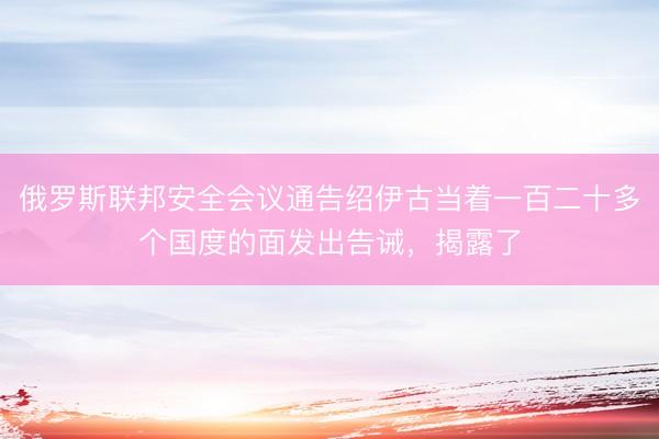 俄罗斯联邦安全会议通告绍伊古当着一百二十多个国度的面发出告诫，揭露了