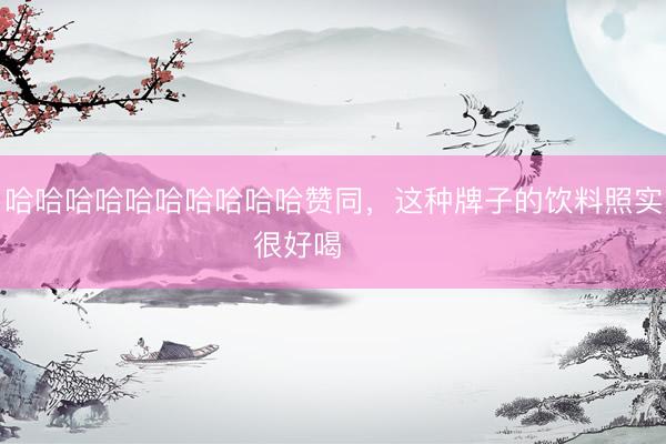 哈哈哈哈哈哈哈哈哈哈赞同，这种牌子的饮料照实很好喝 ​​​
