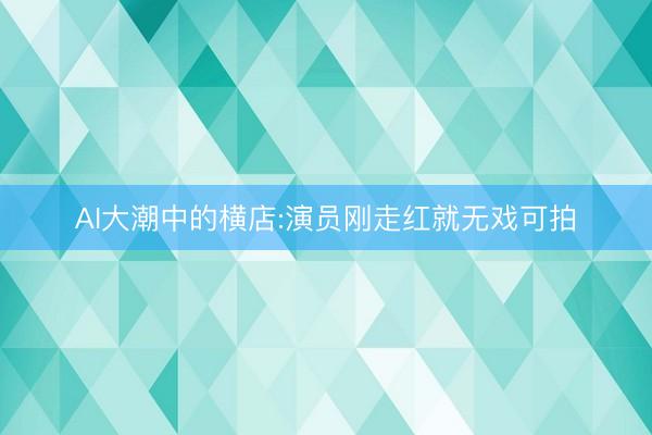 AI大潮中的横店:演员刚走红就无戏可拍
