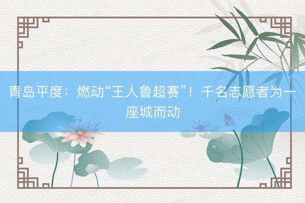 青岛平度：燃动“王人鲁超赛”！千名志愿者为一座城而动