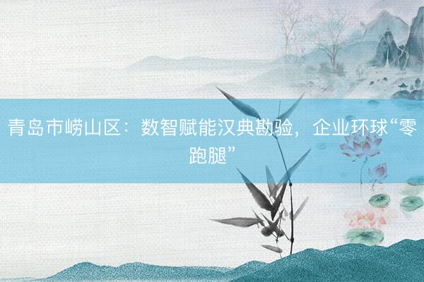 青岛市崂山区：数智赋能汉典勘验，企业环球“零跑腿”
