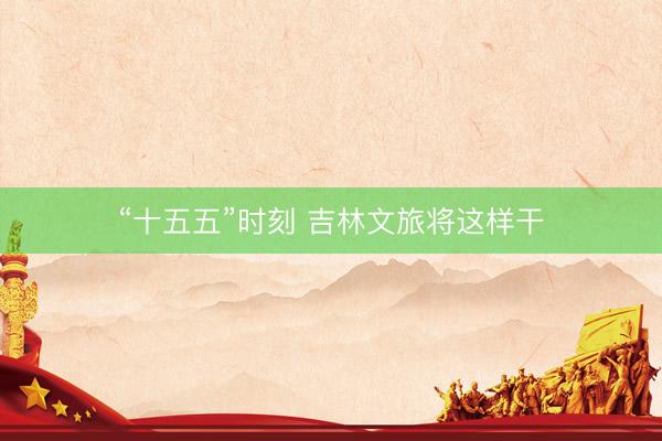 “十五五”时刻 吉林文旅将这样干
