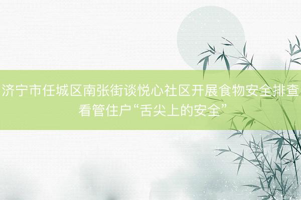 济宁市任城区南张街谈悦心社区开展食物安全排查 看管住户“舌尖上的安全”