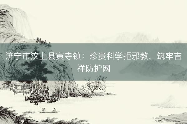 济宁市汶上县寅寺镇：珍贵科学拒邪教，筑牢吉祥防护网