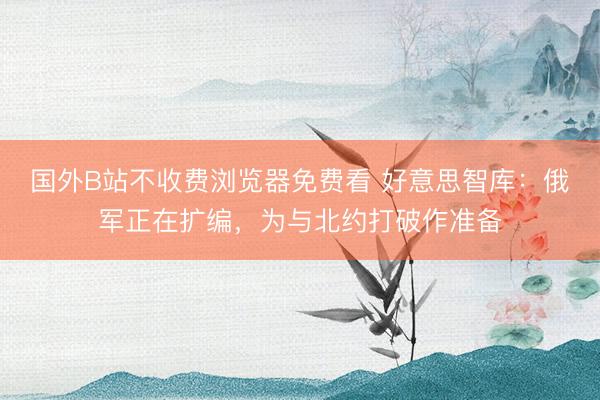 国外B站不收费浏览器免费看 好意思智库：俄军正在扩编，为与北约打破作准备