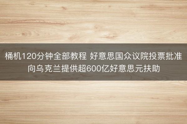 桶机120分钟全部教程 好意思国众议院投票批准向乌克兰提供超600亿好意思元扶助