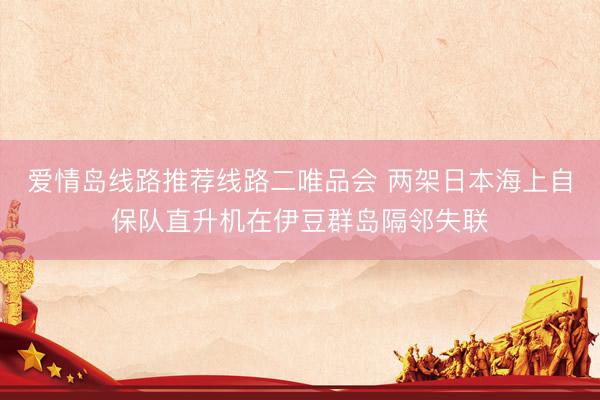 爱情岛线路推荐线路二唯品会 两架日本海上自保队直升机在伊豆群岛隔邻失联