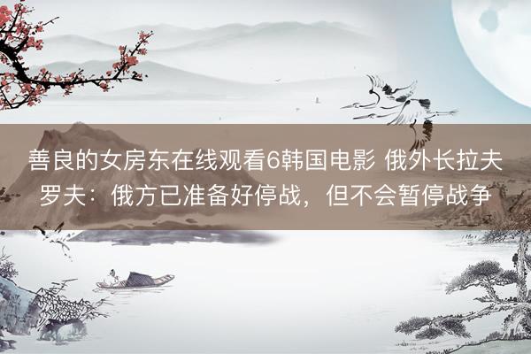 善良的女房东在线观看6韩国电影 俄外长拉夫罗夫：俄方已准备好停战，但不会暂停战争