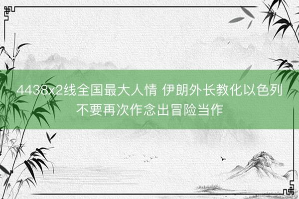 4438x2线全国最大人情 伊朗外长教化以色列不要再次作念出冒险当作