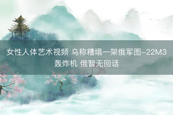 女性人体艺术视频 乌称糟塌一架俄军图-22M3轰炸机 俄暂无回话