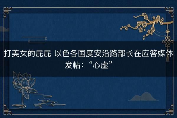 打美女的屁屁 以色各国度安沿路部长在应答媒体发帖：“心虚”