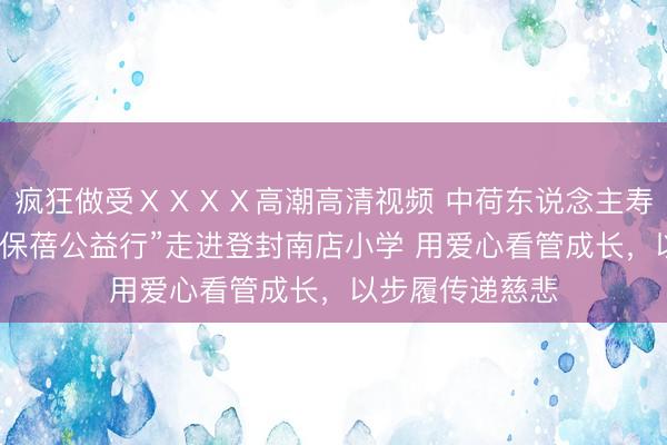 疯狂做受ⅩⅩⅩⅩ高潮高清视频 中荷东说念主寿河南省分公司“保蓓公益行”走进登封南店小学 用爱心看管成长，以步履传递慈悲