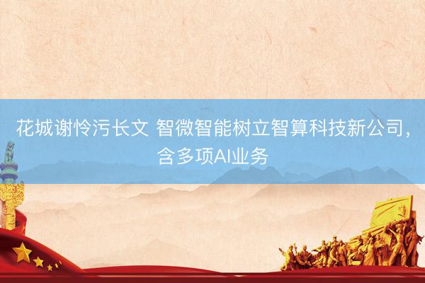 花城谢怜污长文 智微智能树立智算科技新公司，含多项AI业务