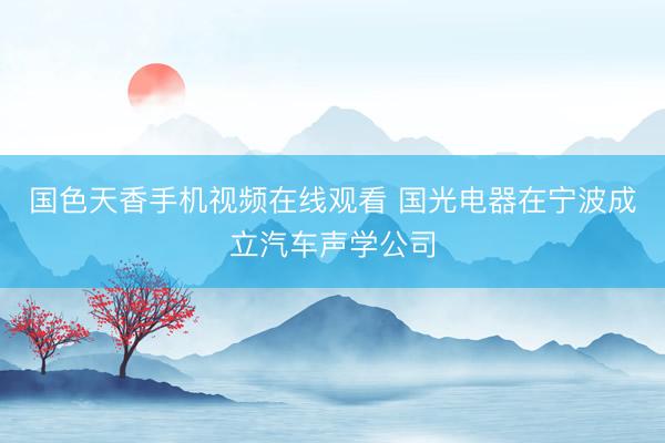 国色天香手机视频在线观看 国光电器在宁波成立汽车声学公司