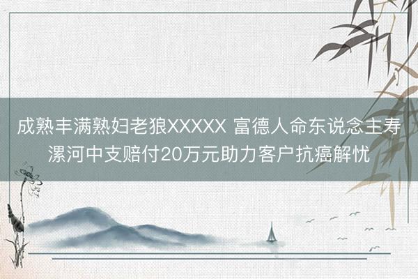 成熟丰满熟妇老狼XXXXX 富德人命东说念主寿漯河中支赔付20万元助力客户抗癌解忧