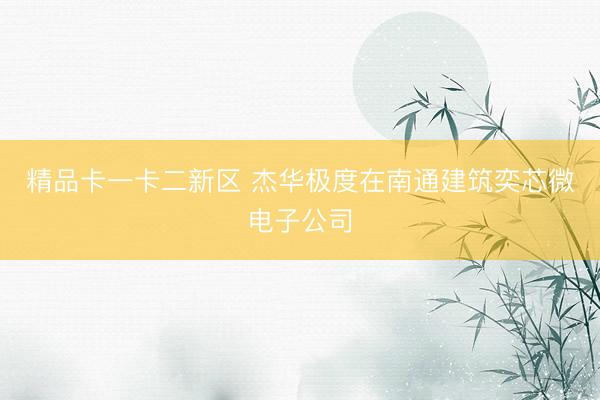 精品卡一卡二新区 杰华极度在南通建筑奕芯微电子公司