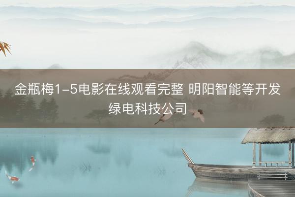 金瓶梅1-5电影在线观看完整 明阳智能等开发绿电科技公司