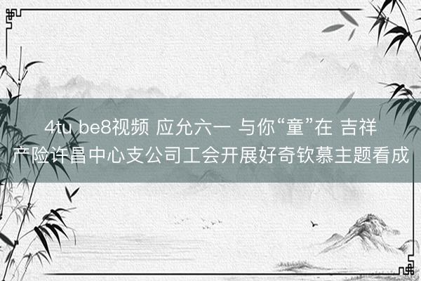 4tu be8视频 应允六一 与你“童”在 吉祥产险许昌中心支公司工会开展好奇钦慕主题看成