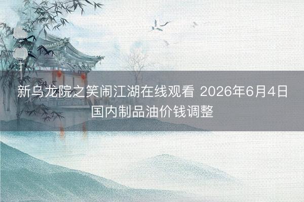 新乌龙院之笑闹江湖在线观看 2026年6月4日国内制品油价钱调整