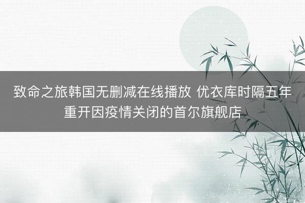 致命之旅韩国无删减在线播放 优衣库时隔五年重开因疫情关闭的首尔旗舰店