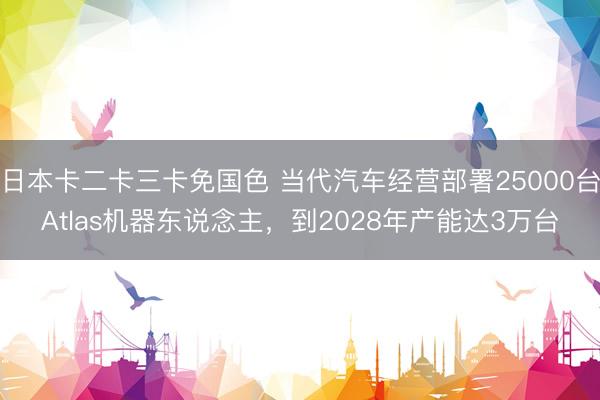 日本卡二卡三卡免国色 当代汽车经营部署25000台Atlas机器东说念主，到2028年产能达3万台
