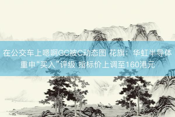 在公交车上嗯啊GC被C动态图 花旗：华虹半导体重申“买入”评级 指标价上调至160港元