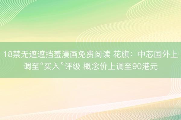18禁无遮遮挡羞漫画免费阅读 花旗：中芯国外上调至“买入”评级 概念价上调至90港元