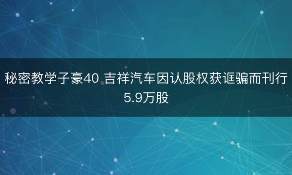 秘密教学子豪40 吉祥汽车因认股权获诓骗而刊行5.9万股