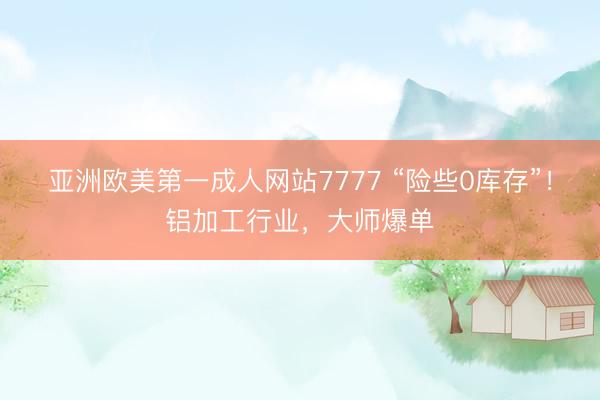 亚洲欧美第一成人网站7777 “险些0库存”！铝加工行业，大师爆单