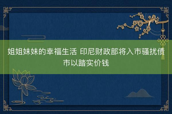 姐姐妹妹的幸福生活 印尼财政部将入市骚扰债市以踏实价钱