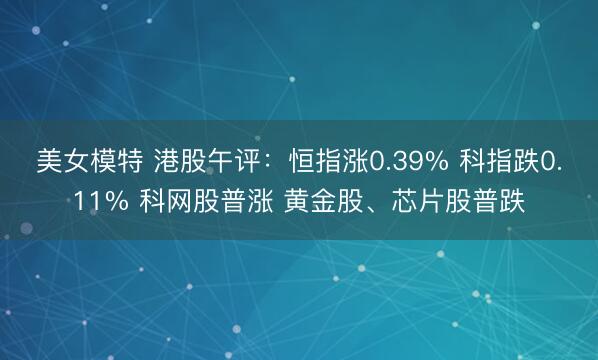 美女模特 港股午评：恒指涨0.39% 科指跌0.11% 科网股普涨 黄金股、芯片股普跌