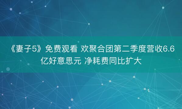 《妻子5》免费观看 欢聚合团第二季度营收6.6亿好意思元 净耗费同比扩大