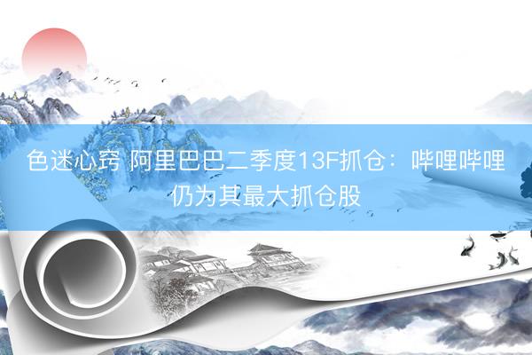 色迷心窍 阿里巴巴二季度13F抓仓：哔哩哔哩仍为其最大抓仓股